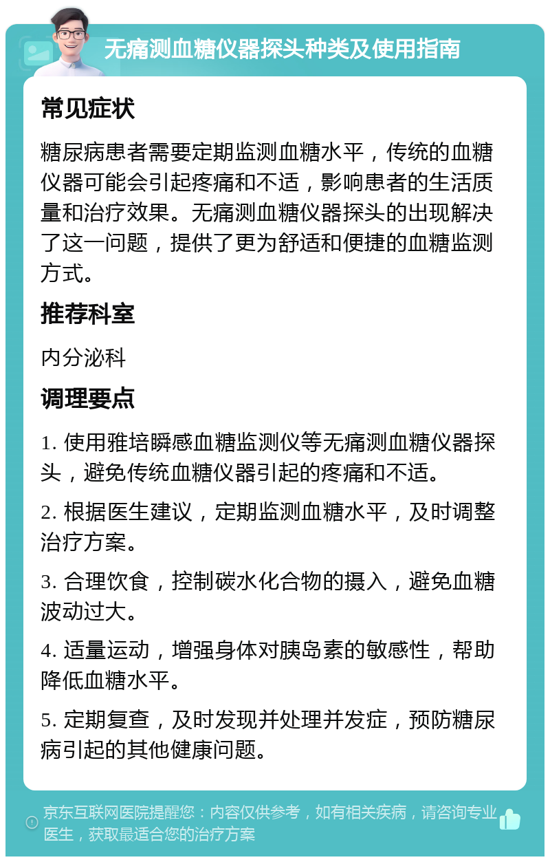 无痛测血糖仪器探头种类及使用指南 常见症状 糖尿病患者需要定期监测血糖水平，传统的血糖仪器可能会引起疼痛和不适，影响患者的生活质量和治疗效果。无痛测血糖仪器探头的出现解决了这一问题，提供了更为舒适和便捷的血糖监测方式。 推荐科室 内分泌科 调理要点 1. 使用雅培瞬感血糖监测仪等无痛测血糖仪器探头，避免传统血糖仪器引起的疼痛和不适。 2. 根据医生建议，定期监测血糖水平，及时调整治疗方案。 3. 合理饮食，控制碳水化合物的摄入，避免血糖波动过大。 4. 适量运动，增强身体对胰岛素的敏感性，帮助降低血糖水平。 5. 定期复查，及时发现并处理并发症，预防糖尿病引起的其他健康问题。