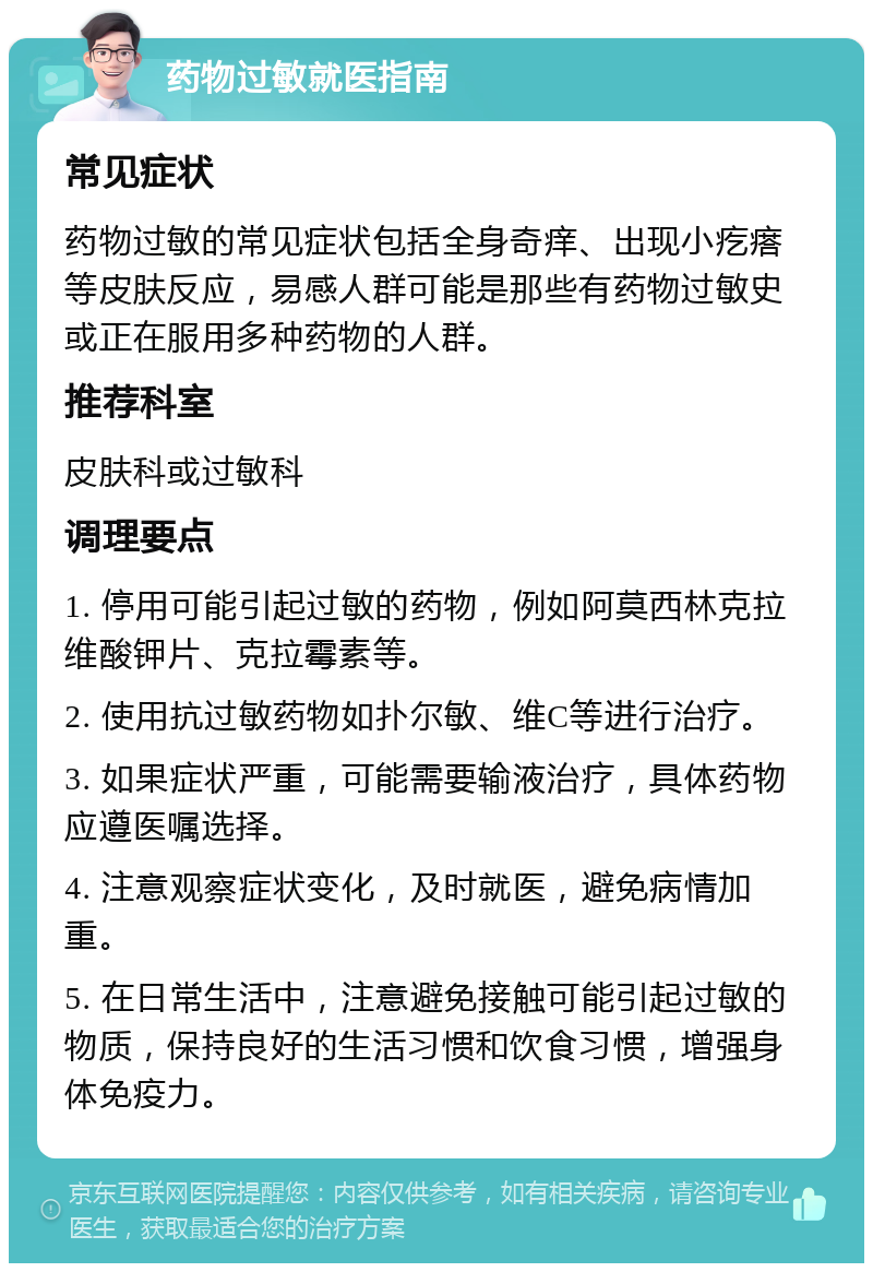 药物过敏就医指南 常见症状 药物过敏的常见症状包括全身奇痒、出现小疙瘩等皮肤反应，易感人群可能是那些有药物过敏史或正在服用多种药物的人群。 推荐科室 皮肤科或过敏科 调理要点 1. 停用可能引起过敏的药物，例如阿莫西林克拉维酸钾片、克拉霉素等。 2. 使用抗过敏药物如扑尔敏、维C等进行治疗。 3. 如果症状严重，可能需要输液治疗，具体药物应遵医嘱选择。 4. 注意观察症状变化，及时就医，避免病情加重。 5. 在日常生活中，注意避免接触可能引起过敏的物质，保持良好的生活习惯和饮食习惯，增强身体免疫力。