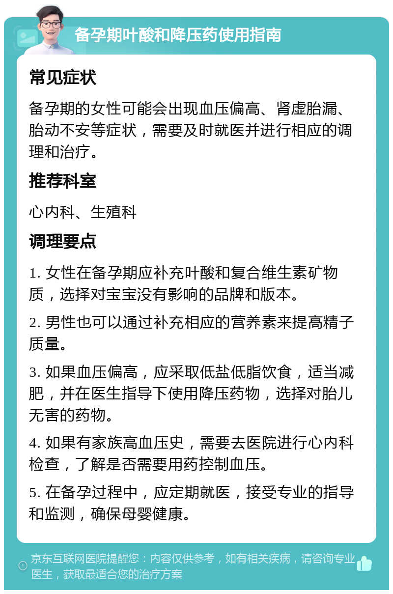 备孕期叶酸和降压药使用指南 常见症状 备孕期的女性可能会出现血压偏高、肾虚胎漏、胎动不安等症状，需要及时就医并进行相应的调理和治疗。 推荐科室 心内科、生殖科 调理要点 1. 女性在备孕期应补充叶酸和复合维生素矿物质，选择对宝宝没有影响的品牌和版本。 2. 男性也可以通过补充相应的营养素来提高精子质量。 3. 如果血压偏高，应采取低盐低脂饮食，适当减肥，并在医生指导下使用降压药物，选择对胎儿无害的药物。 4. 如果有家族高血压史，需要去医院进行心内科检查，了解是否需要用药控制血压。 5. 在备孕过程中，应定期就医，接受专业的指导和监测，确保母婴健康。