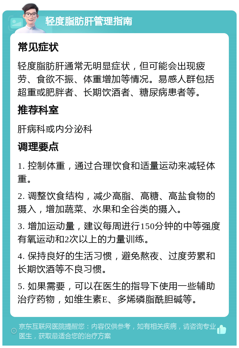 轻度脂肪肝管理指南 常见症状 轻度脂肪肝通常无明显症状，但可能会出现疲劳、食欲不振、体重增加等情况。易感人群包括超重或肥胖者、长期饮酒者、糖尿病患者等。 推荐科室 肝病科或内分泌科 调理要点 1. 控制体重，通过合理饮食和适量运动来减轻体重。 2. 调整饮食结构，减少高脂、高糖、高盐食物的摄入，增加蔬菜、水果和全谷类的摄入。 3. 增加运动量，建议每周进行150分钟的中等强度有氧运动和2次以上的力量训练。 4. 保持良好的生活习惯，避免熬夜、过度劳累和长期饮酒等不良习惯。 5. 如果需要，可以在医生的指导下使用一些辅助治疗药物，如维生素E、多烯磷脂酰胆碱等。