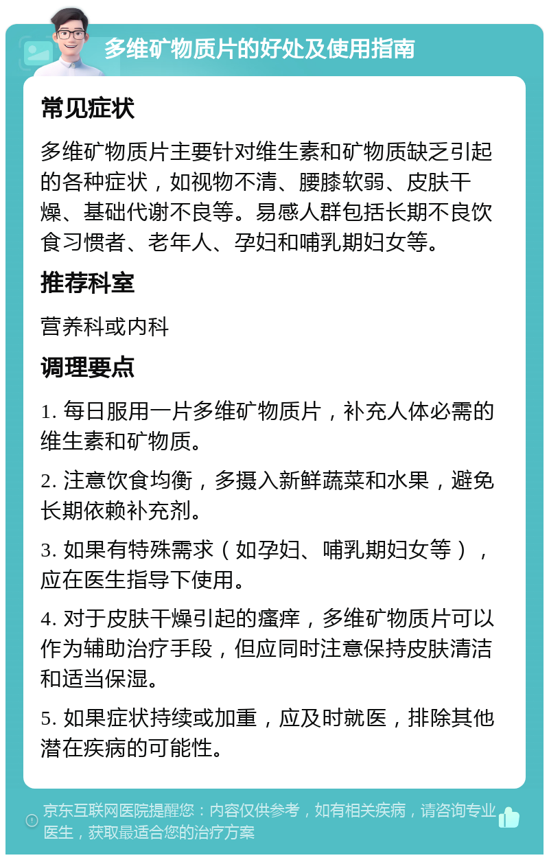 多维矿物质片的好处及使用指南 常见症状 多维矿物质片主要针对维生素和矿物质缺乏引起的各种症状，如视物不清、腰膝软弱、皮肤干燥、基础代谢不良等。易感人群包括长期不良饮食习惯者、老年人、孕妇和哺乳期妇女等。 推荐科室 营养科或内科 调理要点 1. 每日服用一片多维矿物质片，补充人体必需的维生素和矿物质。 2. 注意饮食均衡，多摄入新鲜蔬菜和水果，避免长期依赖补充剂。 3. 如果有特殊需求（如孕妇、哺乳期妇女等），应在医生指导下使用。 4. 对于皮肤干燥引起的瘙痒，多维矿物质片可以作为辅助治疗手段，但应同时注意保持皮肤清洁和适当保湿。 5. 如果症状持续或加重，应及时就医，排除其他潜在疾病的可能性。