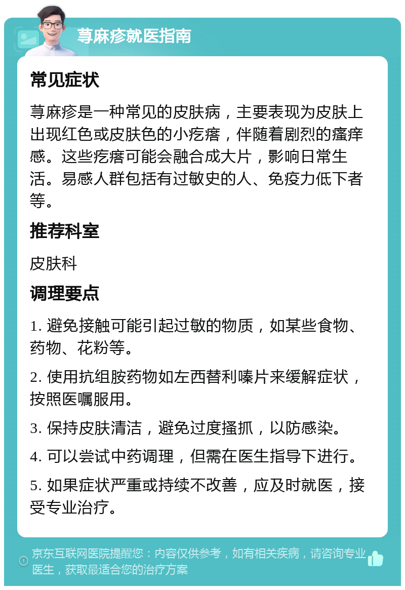 荨麻疹就医指南 常见症状 荨麻疹是一种常见的皮肤病，主要表现为皮肤上出现红色或皮肤色的小疙瘩，伴随着剧烈的瘙痒感。这些疙瘩可能会融合成大片，影响日常生活。易感人群包括有过敏史的人、免疫力低下者等。 推荐科室 皮肤科 调理要点 1. 避免接触可能引起过敏的物质，如某些食物、药物、花粉等。 2. 使用抗组胺药物如左西替利嗪片来缓解症状，按照医嘱服用。 3. 保持皮肤清洁，避免过度搔抓，以防感染。 4. 可以尝试中药调理，但需在医生指导下进行。 5. 如果症状严重或持续不改善，应及时就医，接受专业治疗。