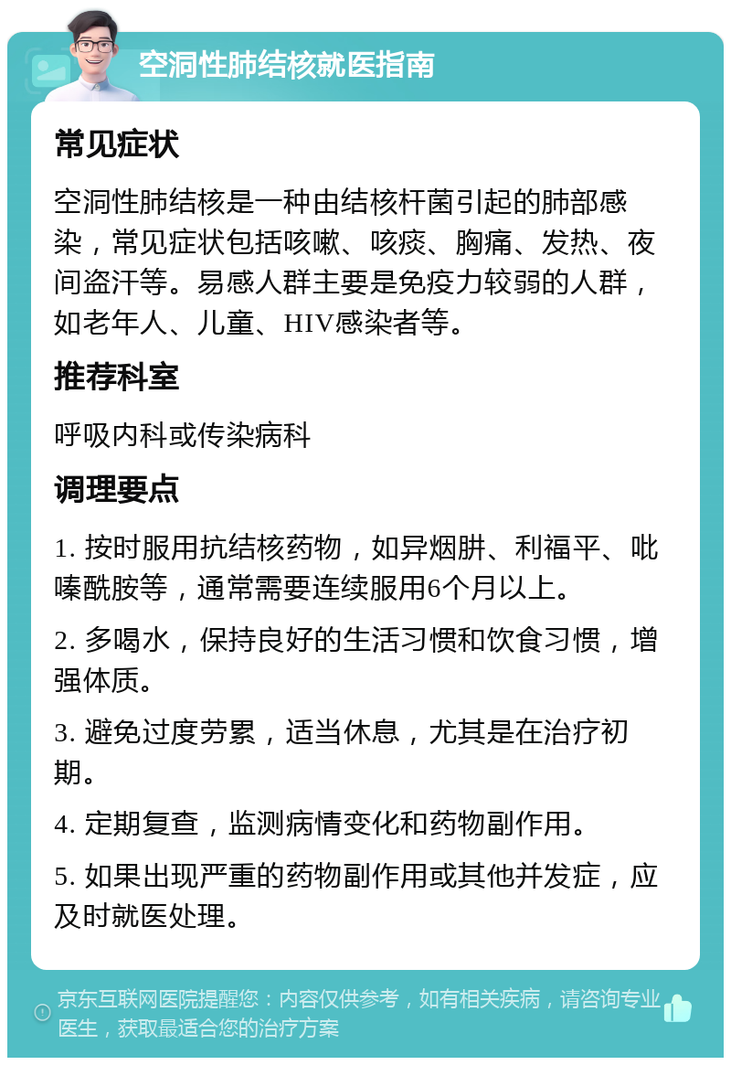 空洞性肺结核就医指南 常见症状 空洞性肺结核是一种由结核杆菌引起的肺部感染，常见症状包括咳嗽、咳痰、胸痛、发热、夜间盗汗等。易感人群主要是免疫力较弱的人群，如老年人、儿童、HIV感染者等。 推荐科室 呼吸内科或传染病科 调理要点 1. 按时服用抗结核药物，如异烟肼、利福平、吡嗪酰胺等，通常需要连续服用6个月以上。 2. 多喝水，保持良好的生活习惯和饮食习惯，增强体质。 3. 避免过度劳累，适当休息，尤其是在治疗初期。 4. 定期复查，监测病情变化和药物副作用。 5. 如果出现严重的药物副作用或其他并发症，应及时就医处理。