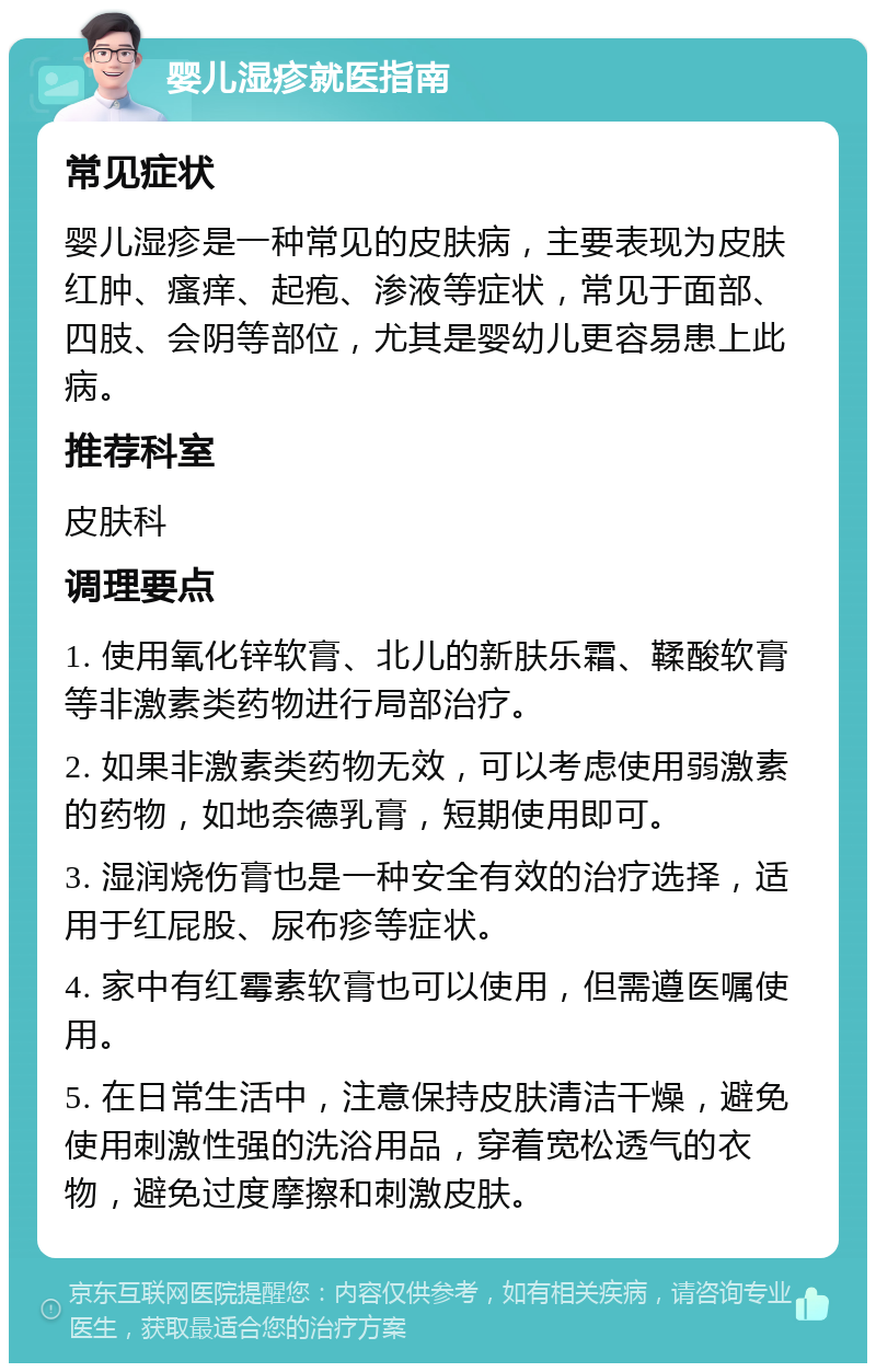 婴儿湿疹就医指南 常见症状 婴儿湿疹是一种常见的皮肤病，主要表现为皮肤红肿、瘙痒、起疱、渗液等症状，常见于面部、四肢、会阴等部位，尤其是婴幼儿更容易患上此病。 推荐科室 皮肤科 调理要点 1. 使用氧化锌软膏、北儿的新肤乐霜、鞣酸软膏等非激素类药物进行局部治疗。 2. 如果非激素类药物无效，可以考虑使用弱激素的药物，如地奈德乳膏，短期使用即可。 3. 湿润烧伤膏也是一种安全有效的治疗选择，适用于红屁股、尿布疹等症状。 4. 家中有红霉素软膏也可以使用，但需遵医嘱使用。 5. 在日常生活中，注意保持皮肤清洁干燥，避免使用刺激性强的洗浴用品，穿着宽松透气的衣物，避免过度摩擦和刺激皮肤。