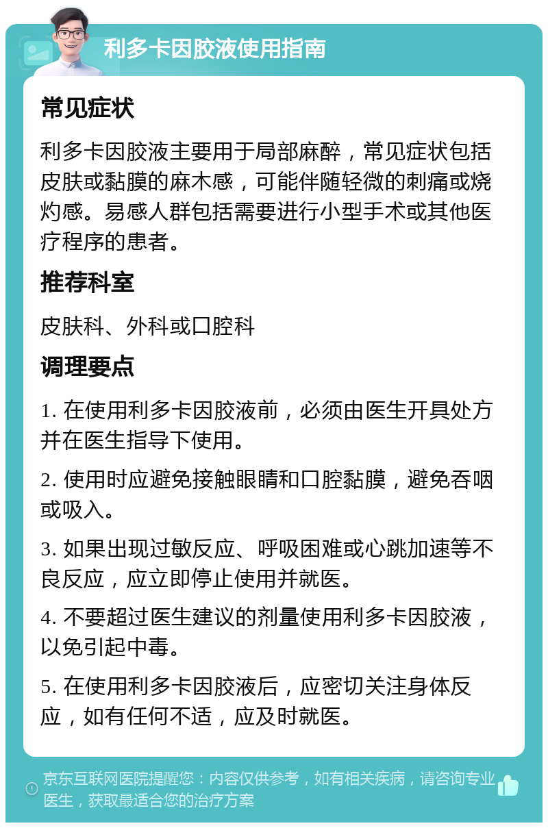 利多卡因胶液使用指南 常见症状 利多卡因胶液主要用于局部麻醉，常见症状包括皮肤或黏膜的麻木感，可能伴随轻微的刺痛或烧灼感。易感人群包括需要进行小型手术或其他医疗程序的患者。 推荐科室 皮肤科、外科或口腔科 调理要点 1. 在使用利多卡因胶液前，必须由医生开具处方并在医生指导下使用。 2. 使用时应避免接触眼睛和口腔黏膜，避免吞咽或吸入。 3. 如果出现过敏反应、呼吸困难或心跳加速等不良反应，应立即停止使用并就医。 4. 不要超过医生建议的剂量使用利多卡因胶液，以免引起中毒。 5. 在使用利多卡因胶液后，应密切关注身体反应，如有任何不适，应及时就医。