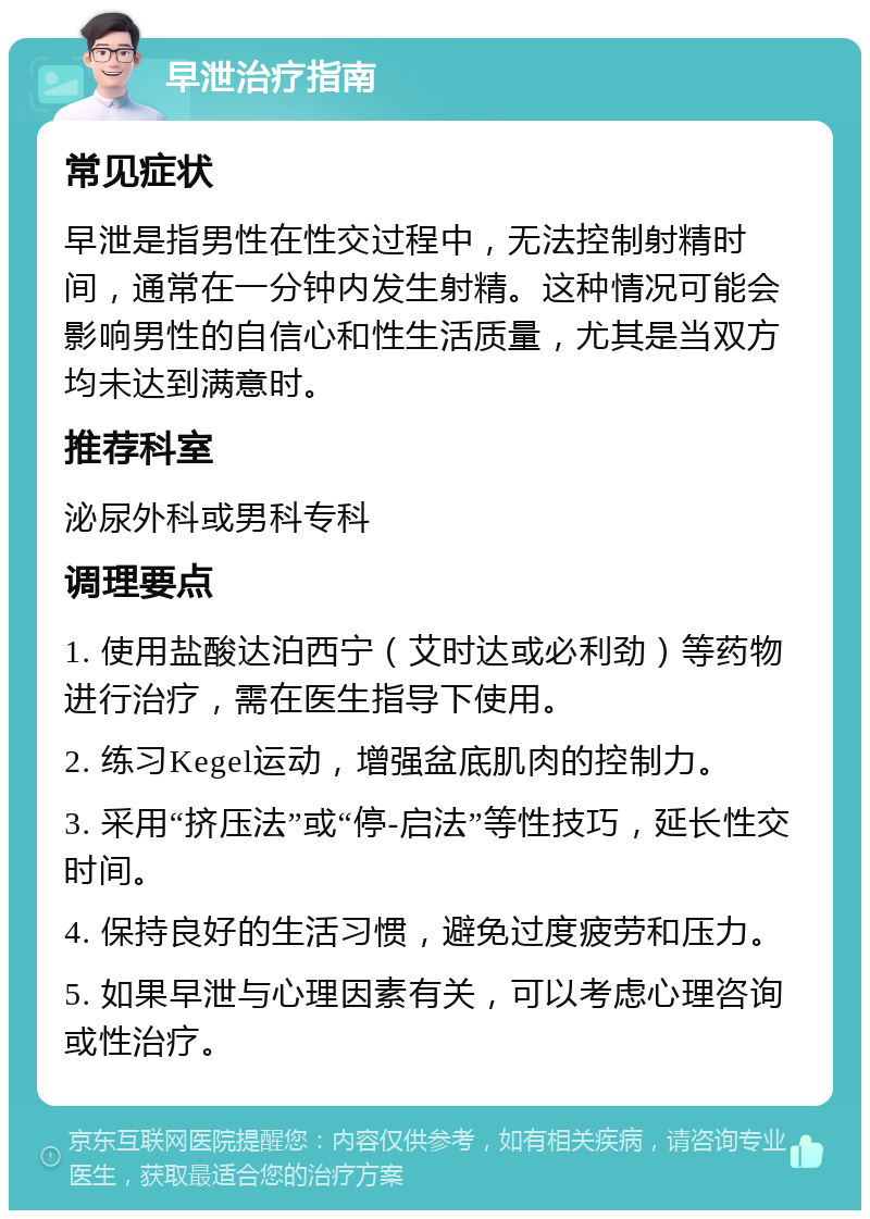 早泄治疗指南 常见症状 早泄是指男性在性交过程中，无法控制射精时间，通常在一分钟内发生射精。这种情况可能会影响男性的自信心和性生活质量，尤其是当双方均未达到满意时。 推荐科室 泌尿外科或男科专科 调理要点 1. 使用盐酸达泊西宁（艾时达或必利劲）等药物进行治疗，需在医生指导下使用。 2. 练习Kegel运动，增强盆底肌肉的控制力。 3. 采用“挤压法”或“停-启法”等性技巧，延长性交时间。 4. 保持良好的生活习惯，避免过度疲劳和压力。 5. 如果早泄与心理因素有关，可以考虑心理咨询或性治疗。