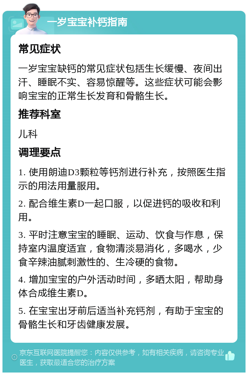 一岁宝宝补钙指南 常见症状 一岁宝宝缺钙的常见症状包括生长缓慢、夜间出汗、睡眠不实、容易惊醒等。这些症状可能会影响宝宝的正常生长发育和骨骼生长。 推荐科室 儿科 调理要点 1. 使用朗迪D3颗粒等钙剂进行补充，按照医生指示的用法用量服用。 2. 配合维生素D一起口服，以促进钙的吸收和利用。 3. 平时注意宝宝的睡眠、运动、饮食与作息，保持室内温度适宜，食物清淡易消化，多喝水，少食辛辣油腻刺激性的、生冷硬的食物。 4. 增加宝宝的户外活动时间，多晒太阳，帮助身体合成维生素D。 5. 在宝宝出牙前后适当补充钙剂，有助于宝宝的骨骼生长和牙齿健康发展。