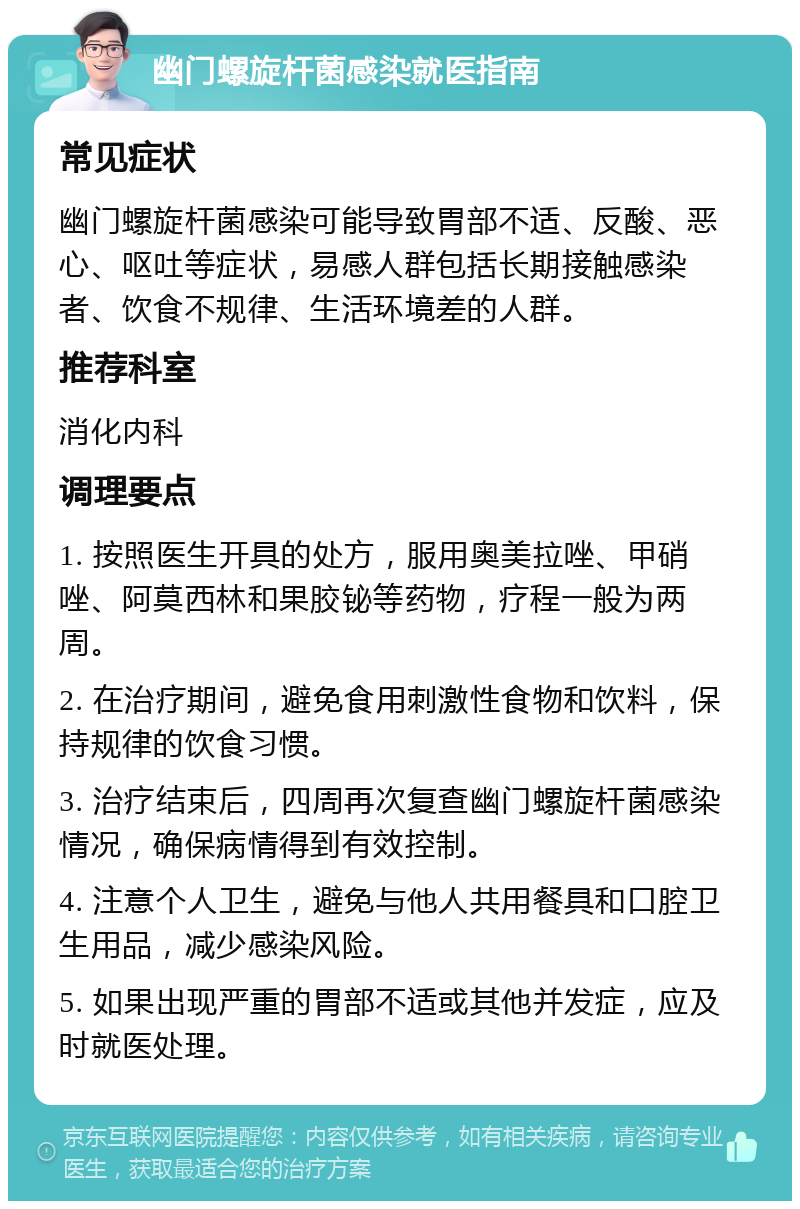 幽门螺旋杆菌感染就医指南 常见症状 幽门螺旋杆菌感染可能导致胃部不适、反酸、恶心、呕吐等症状，易感人群包括长期接触感染者、饮食不规律、生活环境差的人群。 推荐科室 消化内科 调理要点 1. 按照医生开具的处方，服用奥美拉唑、甲硝唑、阿莫西林和果胶铋等药物，疗程一般为两周。 2. 在治疗期间，避免食用刺激性食物和饮料，保持规律的饮食习惯。 3. 治疗结束后，四周再次复查幽门螺旋杆菌感染情况，确保病情得到有效控制。 4. 注意个人卫生，避免与他人共用餐具和口腔卫生用品，减少感染风险。 5. 如果出现严重的胃部不适或其他并发症，应及时就医处理。