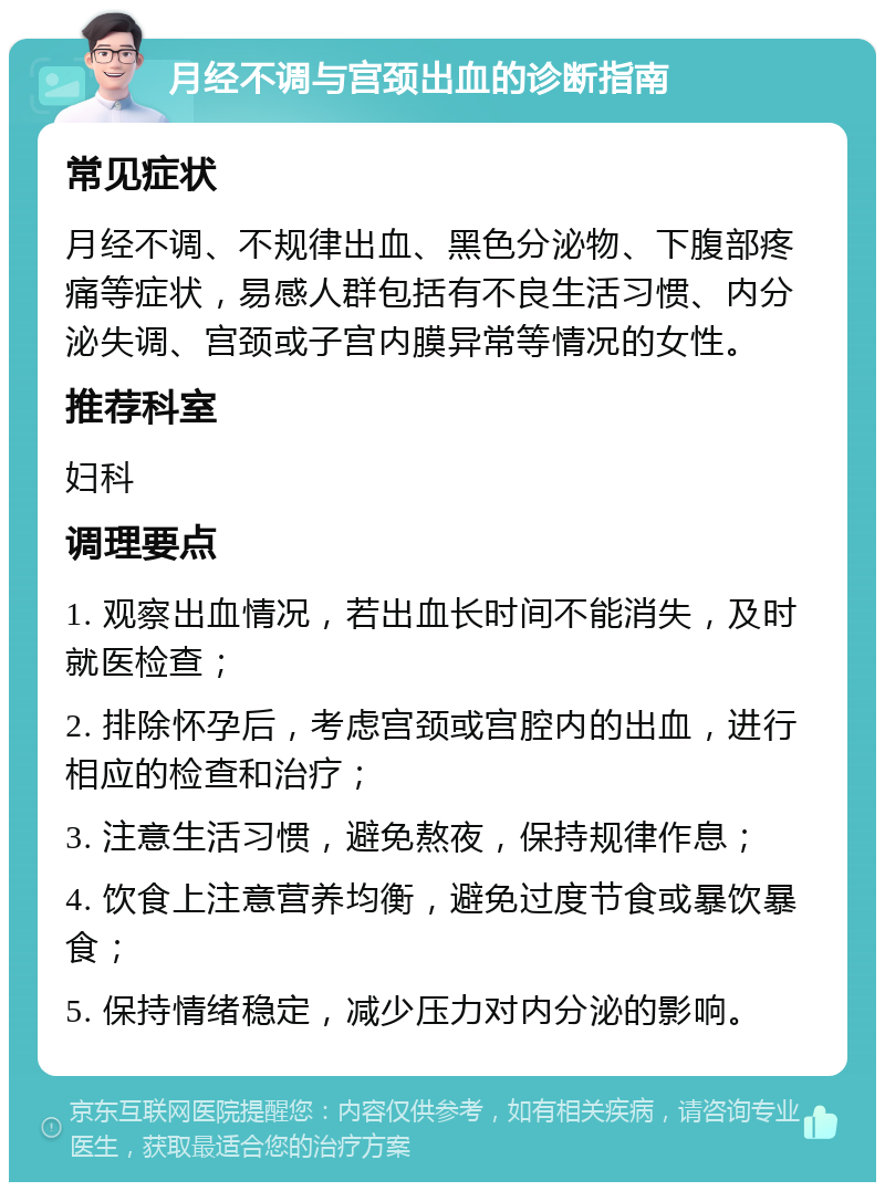 月经不调与宫颈出血的诊断指南 常见症状 月经不调、不规律出血、黑色分泌物、下腹部疼痛等症状，易感人群包括有不良生活习惯、内分泌失调、宫颈或子宫内膜异常等情况的女性。 推荐科室 妇科 调理要点 1. 观察出血情况，若出血长时间不能消失，及时就医检查； 2. 排除怀孕后，考虑宫颈或宫腔内的出血，进行相应的检查和治疗； 3. 注意生活习惯，避免熬夜，保持规律作息； 4. 饮食上注意营养均衡，避免过度节食或暴饮暴食； 5. 保持情绪稳定，减少压力对内分泌的影响。