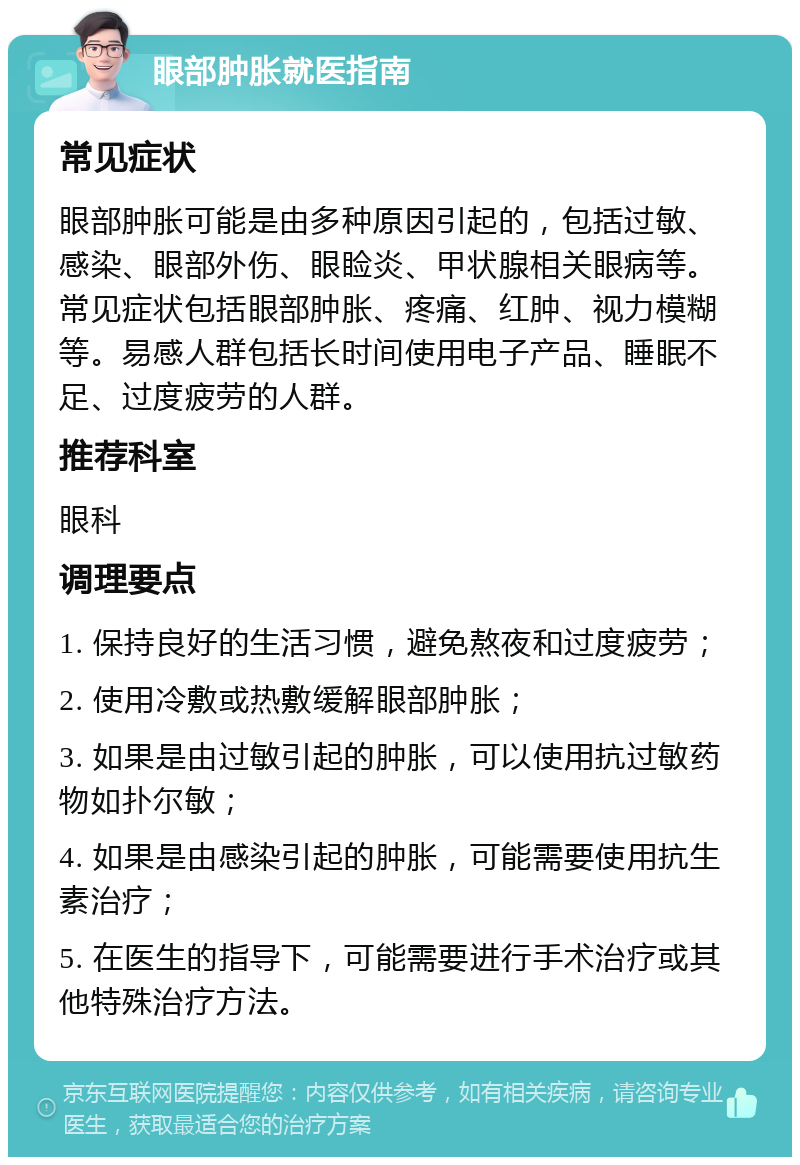 眼部肿胀就医指南 常见症状 眼部肿胀可能是由多种原因引起的，包括过敏、感染、眼部外伤、眼睑炎、甲状腺相关眼病等。常见症状包括眼部肿胀、疼痛、红肿、视力模糊等。易感人群包括长时间使用电子产品、睡眠不足、过度疲劳的人群。 推荐科室 眼科 调理要点 1. 保持良好的生活习惯，避免熬夜和过度疲劳； 2. 使用冷敷或热敷缓解眼部肿胀； 3. 如果是由过敏引起的肿胀，可以使用抗过敏药物如扑尔敏； 4. 如果是由感染引起的肿胀，可能需要使用抗生素治疗； 5. 在医生的指导下，可能需要进行手术治疗或其他特殊治疗方法。