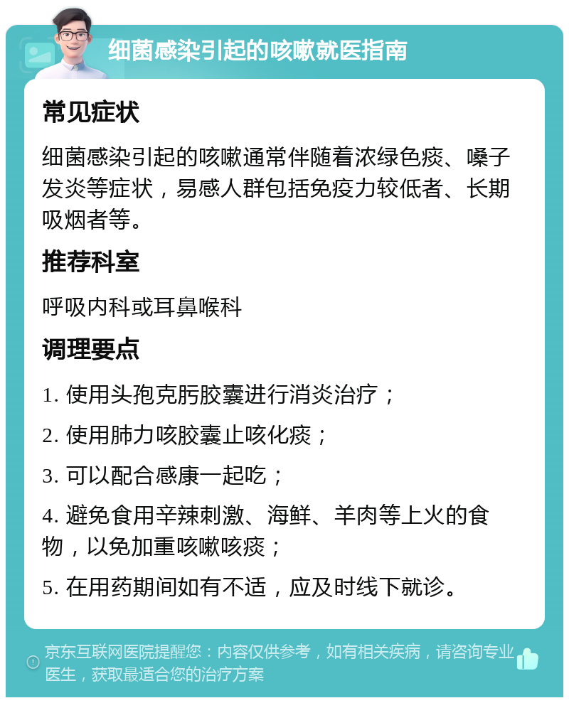 细菌感染引起的咳嗽就医指南 常见症状 细菌感染引起的咳嗽通常伴随着浓绿色痰、嗓子发炎等症状，易感人群包括免疫力较低者、长期吸烟者等。 推荐科室 呼吸内科或耳鼻喉科 调理要点 1. 使用头孢克肟胶囊进行消炎治疗； 2. 使用肺力咳胶囊止咳化痰； 3. 可以配合感康一起吃； 4. 避免食用辛辣刺激、海鲜、羊肉等上火的食物，以免加重咳嗽咳痰； 5. 在用药期间如有不适，应及时线下就诊。