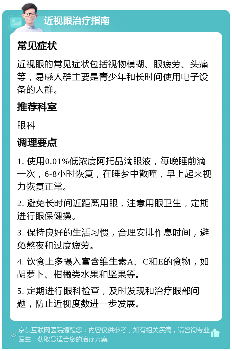 近视眼治疗指南 常见症状 近视眼的常见症状包括视物模糊、眼疲劳、头痛等，易感人群主要是青少年和长时间使用电子设备的人群。 推荐科室 眼科 调理要点 1. 使用0.01%低浓度阿托品滴眼液，每晚睡前滴一次，6-8小时恢复，在睡梦中散瞳，早上起来视力恢复正常。 2. 避免长时间近距离用眼，注意用眼卫生，定期进行眼保健操。 3. 保持良好的生活习惯，合理安排作息时间，避免熬夜和过度疲劳。 4. 饮食上多摄入富含维生素A、C和E的食物，如胡萝卜、柑橘类水果和坚果等。 5. 定期进行眼科检查，及时发现和治疗眼部问题，防止近视度数进一步发展。