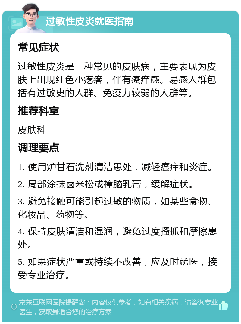 过敏性皮炎就医指南 常见症状 过敏性皮炎是一种常见的皮肤病，主要表现为皮肤上出现红色小疙瘩，伴有瘙痒感。易感人群包括有过敏史的人群、免疫力较弱的人群等。 推荐科室 皮肤科 调理要点 1. 使用炉甘石洗剂清洁患处，减轻瘙痒和炎症。 2. 局部涂抹卤米松或樟脑乳膏，缓解症状。 3. 避免接触可能引起过敏的物质，如某些食物、化妆品、药物等。 4. 保持皮肤清洁和湿润，避免过度搔抓和摩擦患处。 5. 如果症状严重或持续不改善，应及时就医，接受专业治疗。