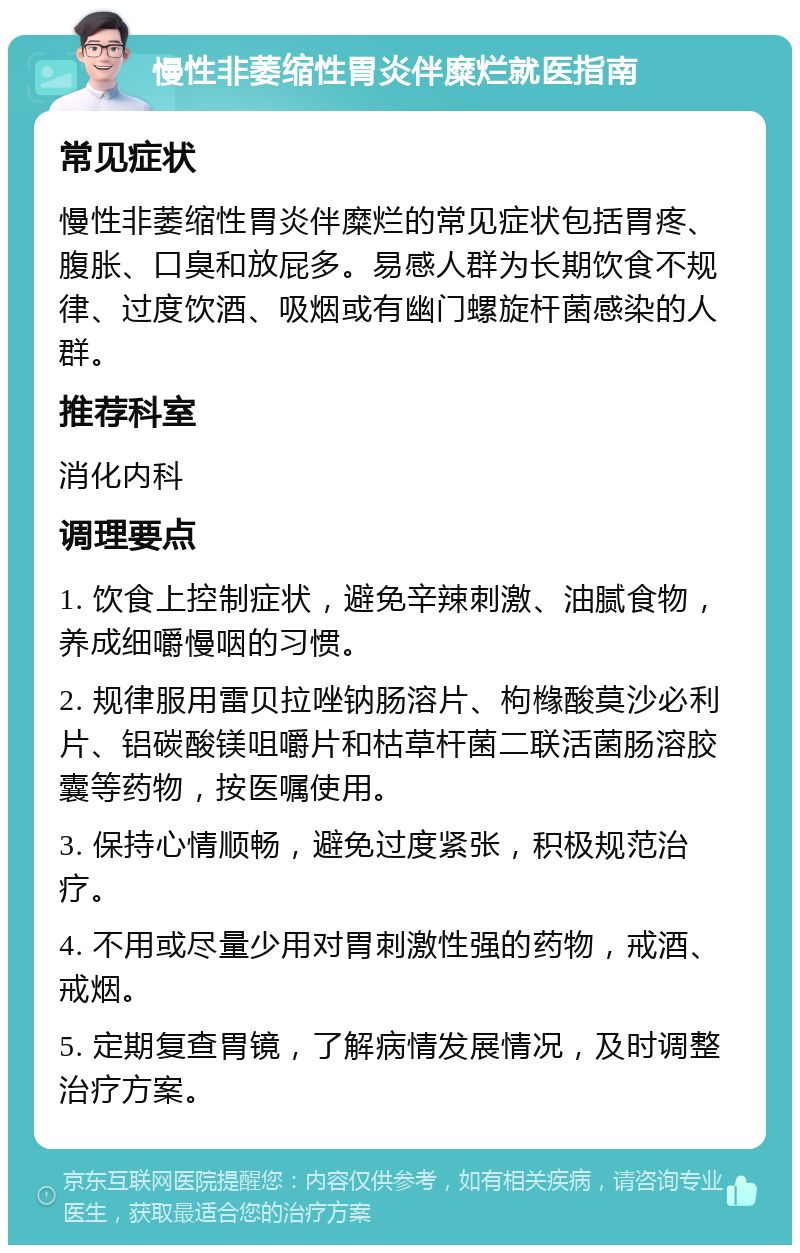 慢性非萎缩性胃炎伴糜烂就医指南 常见症状 慢性非萎缩性胃炎伴糜烂的常见症状包括胃疼、腹胀、口臭和放屁多。易感人群为长期饮食不规律、过度饮酒、吸烟或有幽门螺旋杆菌感染的人群。 推荐科室 消化内科 调理要点 1. 饮食上控制症状，避免辛辣刺激、油腻食物，养成细嚼慢咽的习惯。 2. 规律服用雷贝拉唑钠肠溶片、枸橼酸莫沙必利片、铝碳酸镁咀嚼片和枯草杆菌二联活菌肠溶胶囊等药物，按医嘱使用。 3. 保持心情顺畅，避免过度紧张，积极规范治疗。 4. 不用或尽量少用对胃刺激性强的药物，戒酒、戒烟。 5. 定期复查胃镜，了解病情发展情况，及时调整治疗方案。