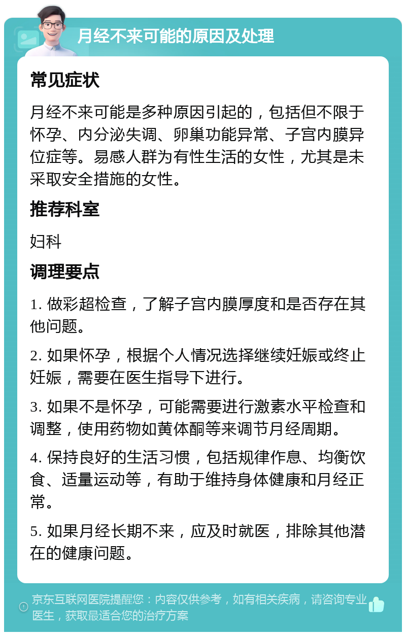 月经不来可能的原因及处理 常见症状 月经不来可能是多种原因引起的，包括但不限于怀孕、内分泌失调、卵巢功能异常、子宫内膜异位症等。易感人群为有性生活的女性，尤其是未采取安全措施的女性。 推荐科室 妇科 调理要点 1. 做彩超检查，了解子宫内膜厚度和是否存在其他问题。 2. 如果怀孕，根据个人情况选择继续妊娠或终止妊娠，需要在医生指导下进行。 3. 如果不是怀孕，可能需要进行激素水平检查和调整，使用药物如黄体酮等来调节月经周期。 4. 保持良好的生活习惯，包括规律作息、均衡饮食、适量运动等，有助于维持身体健康和月经正常。 5. 如果月经长期不来，应及时就医，排除其他潜在的健康问题。