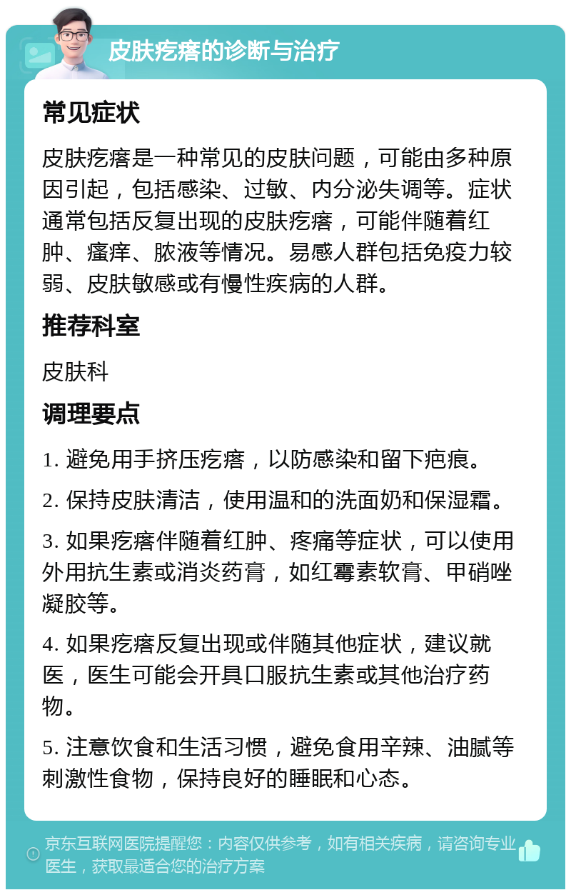 皮肤疙瘩的诊断与治疗 常见症状 皮肤疙瘩是一种常见的皮肤问题，可能由多种原因引起，包括感染、过敏、内分泌失调等。症状通常包括反复出现的皮肤疙瘩，可能伴随着红肿、瘙痒、脓液等情况。易感人群包括免疫力较弱、皮肤敏感或有慢性疾病的人群。 推荐科室 皮肤科 调理要点 1. 避免用手挤压疙瘩，以防感染和留下疤痕。 2. 保持皮肤清洁，使用温和的洗面奶和保湿霜。 3. 如果疙瘩伴随着红肿、疼痛等症状，可以使用外用抗生素或消炎药膏，如红霉素软膏、甲硝唑凝胶等。 4. 如果疙瘩反复出现或伴随其他症状，建议就医，医生可能会开具口服抗生素或其他治疗药物。 5. 注意饮食和生活习惯，避免食用辛辣、油腻等刺激性食物，保持良好的睡眠和心态。