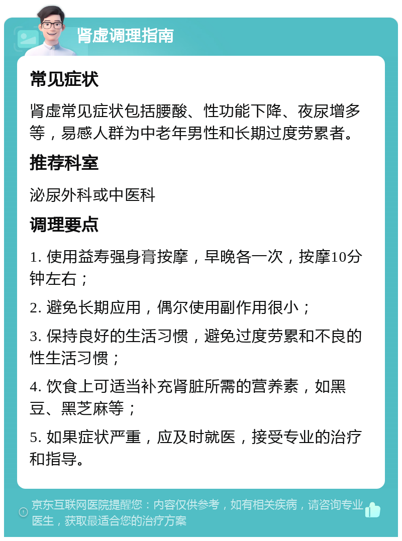 肾虚调理指南 常见症状 肾虚常见症状包括腰酸、性功能下降、夜尿增多等，易感人群为中老年男性和长期过度劳累者。 推荐科室 泌尿外科或中医科 调理要点 1. 使用益寿强身膏按摩，早晚各一次，按摩10分钟左右； 2. 避免长期应用，偶尔使用副作用很小； 3. 保持良好的生活习惯，避免过度劳累和不良的性生活习惯； 4. 饮食上可适当补充肾脏所需的营养素，如黑豆、黑芝麻等； 5. 如果症状严重，应及时就医，接受专业的治疗和指导。