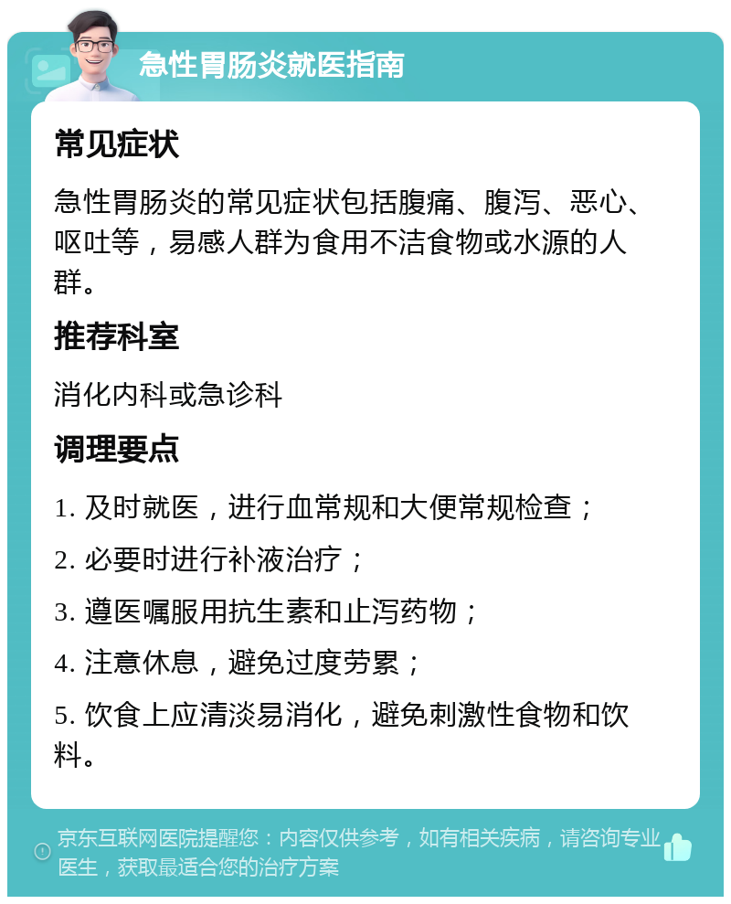 急性胃肠炎就医指南 常见症状 急性胃肠炎的常见症状包括腹痛、腹泻、恶心、呕吐等，易感人群为食用不洁食物或水源的人群。 推荐科室 消化内科或急诊科 调理要点 1. 及时就医，进行血常规和大便常规检查； 2. 必要时进行补液治疗； 3. 遵医嘱服用抗生素和止泻药物； 4. 注意休息，避免过度劳累； 5. 饮食上应清淡易消化，避免刺激性食物和饮料。