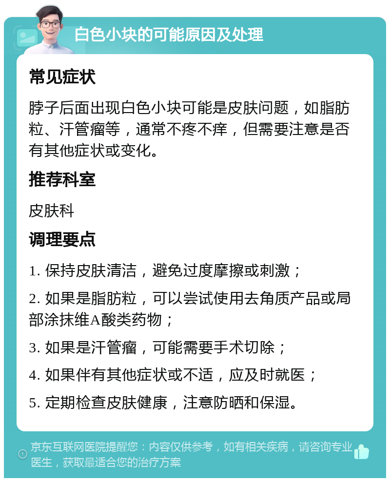 白色小块的可能原因及处理 常见症状 脖子后面出现白色小块可能是皮肤问题，如脂肪粒、汗管瘤等，通常不疼不痒，但需要注意是否有其他症状或变化。 推荐科室 皮肤科 调理要点 1. 保持皮肤清洁，避免过度摩擦或刺激； 2. 如果是脂肪粒，可以尝试使用去角质产品或局部涂抹维A酸类药物； 3. 如果是汗管瘤，可能需要手术切除； 4. 如果伴有其他症状或不适，应及时就医； 5. 定期检查皮肤健康，注意防晒和保湿。