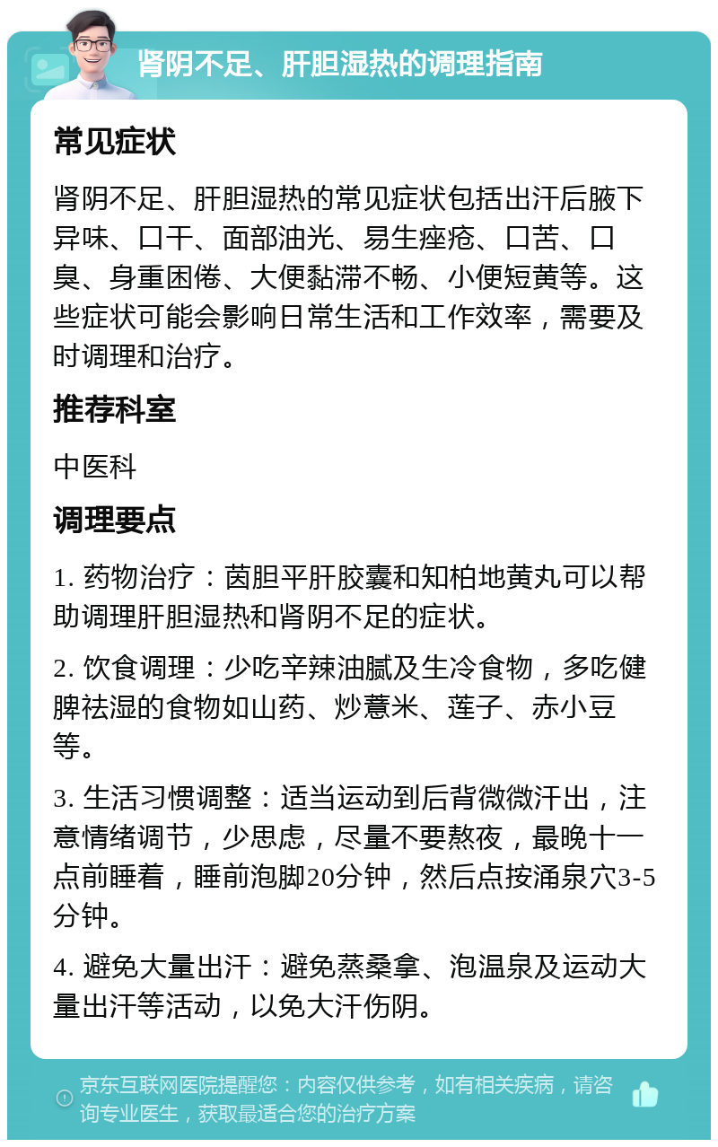 肾阴不足、肝胆湿热的调理指南 常见症状 肾阴不足、肝胆湿热的常见症状包括出汗后腋下异味、口干、面部油光、易生痤疮、口苦、口臭、身重困倦、大便黏滞不畅、小便短黄等。这些症状可能会影响日常生活和工作效率，需要及时调理和治疗。 推荐科室 中医科 调理要点 1. 药物治疗：茵胆平肝胶囊和知柏地黄丸可以帮助调理肝胆湿热和肾阴不足的症状。 2. 饮食调理：少吃辛辣油腻及生冷食物，多吃健脾祛湿的食物如山药、炒薏米、莲子、赤小豆等。 3. 生活习惯调整：适当运动到后背微微汗出，注意情绪调节，少思虑，尽量不要熬夜，最晚十一点前睡着，睡前泡脚20分钟，然后点按涌泉穴3-5分钟。 4. 避免大量出汗：避免蒸桑拿、泡温泉及运动大量出汗等活动，以免大汗伤阴。