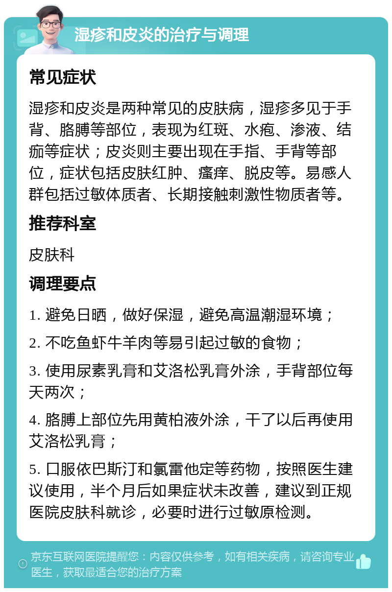 湿疹和皮炎的治疗与调理 常见症状 湿疹和皮炎是两种常见的皮肤病，湿疹多见于手背、胳膊等部位，表现为红斑、水疱、渗液、结痂等症状；皮炎则主要出现在手指、手背等部位，症状包括皮肤红肿、瘙痒、脱皮等。易感人群包括过敏体质者、长期接触刺激性物质者等。 推荐科室 皮肤科 调理要点 1. 避免日晒，做好保湿，避免高温潮湿环境； 2. 不吃鱼虾牛羊肉等易引起过敏的食物； 3. 使用尿素乳膏和艾洛松乳膏外涂，手背部位每天两次； 4. 胳膊上部位先用黄柏液外涂，干了以后再使用艾洛松乳膏； 5. 口服依巴斯汀和氯雷他定等药物，按照医生建议使用，半个月后如果症状未改善，建议到正规医院皮肤科就诊，必要时进行过敏原检测。