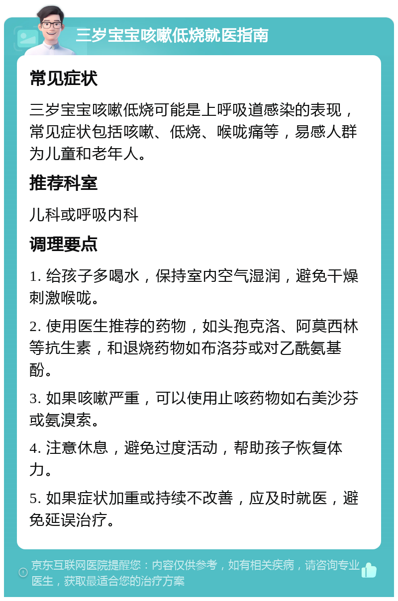 三岁宝宝咳嗽低烧就医指南 常见症状 三岁宝宝咳嗽低烧可能是上呼吸道感染的表现，常见症状包括咳嗽、低烧、喉咙痛等，易感人群为儿童和老年人。 推荐科室 儿科或呼吸内科 调理要点 1. 给孩子多喝水，保持室内空气湿润，避免干燥刺激喉咙。 2. 使用医生推荐的药物，如头孢克洛、阿莫西林等抗生素，和退烧药物如布洛芬或对乙酰氨基酚。 3. 如果咳嗽严重，可以使用止咳药物如右美沙芬或氨溴索。 4. 注意休息，避免过度活动，帮助孩子恢复体力。 5. 如果症状加重或持续不改善，应及时就医，避免延误治疗。