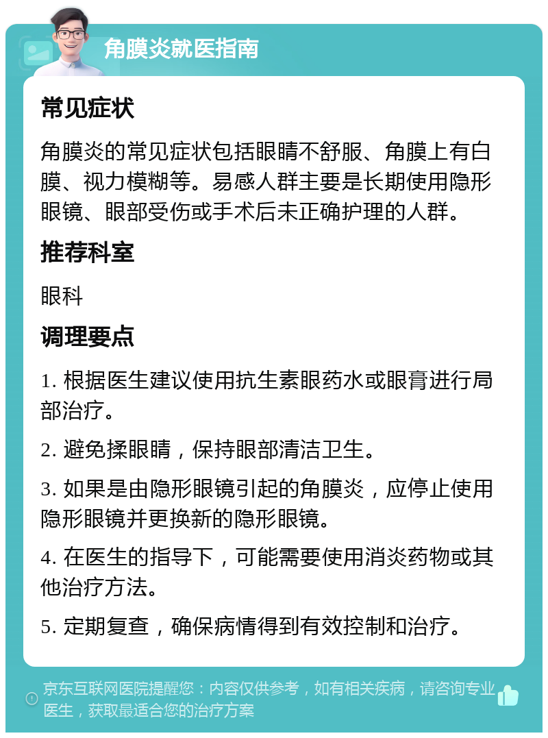 角膜炎就医指南 常见症状 角膜炎的常见症状包括眼睛不舒服、角膜上有白膜、视力模糊等。易感人群主要是长期使用隐形眼镜、眼部受伤或手术后未正确护理的人群。 推荐科室 眼科 调理要点 1. 根据医生建议使用抗生素眼药水或眼膏进行局部治疗。 2. 避免揉眼睛，保持眼部清洁卫生。 3. 如果是由隐形眼镜引起的角膜炎，应停止使用隐形眼镜并更换新的隐形眼镜。 4. 在医生的指导下，可能需要使用消炎药物或其他治疗方法。 5. 定期复查，确保病情得到有效控制和治疗。