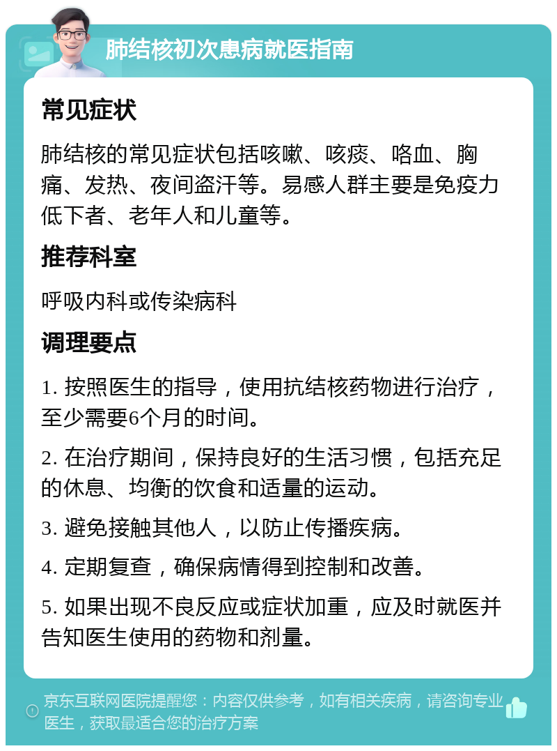 肺结核初次患病就医指南 常见症状 肺结核的常见症状包括咳嗽、咳痰、咯血、胸痛、发热、夜间盗汗等。易感人群主要是免疫力低下者、老年人和儿童等。 推荐科室 呼吸内科或传染病科 调理要点 1. 按照医生的指导，使用抗结核药物进行治疗，至少需要6个月的时间。 2. 在治疗期间，保持良好的生活习惯，包括充足的休息、均衡的饮食和适量的运动。 3. 避免接触其他人，以防止传播疾病。 4. 定期复查，确保病情得到控制和改善。 5. 如果出现不良反应或症状加重，应及时就医并告知医生使用的药物和剂量。