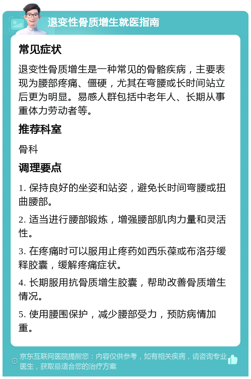 退变性骨质增生就医指南 常见症状 退变性骨质增生是一种常见的骨骼疾病，主要表现为腰部疼痛、僵硬，尤其在弯腰或长时间站立后更为明显。易感人群包括中老年人、长期从事重体力劳动者等。 推荐科室 骨科 调理要点 1. 保持良好的坐姿和站姿，避免长时间弯腰或扭曲腰部。 2. 适当进行腰部锻炼，增强腰部肌肉力量和灵活性。 3. 在疼痛时可以服用止疼药如西乐葆或布洛芬缓释胶囊，缓解疼痛症状。 4. 长期服用抗骨质增生胶囊，帮助改善骨质增生情况。 5. 使用腰围保护，减少腰部受力，预防病情加重。