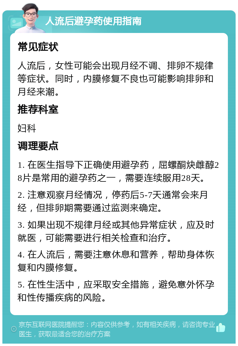 人流后避孕药使用指南 常见症状 人流后，女性可能会出现月经不调、排卵不规律等症状。同时，内膜修复不良也可能影响排卵和月经来潮。 推荐科室 妇科 调理要点 1. 在医生指导下正确使用避孕药，屈螺酮炔雌醇28片是常用的避孕药之一，需要连续服用28天。 2. 注意观察月经情况，停药后5-7天通常会来月经，但排卵期需要通过监测来确定。 3. 如果出现不规律月经或其他异常症状，应及时就医，可能需要进行相关检查和治疗。 4. 在人流后，需要注意休息和营养，帮助身体恢复和内膜修复。 5. 在性生活中，应采取安全措施，避免意外怀孕和性传播疾病的风险。