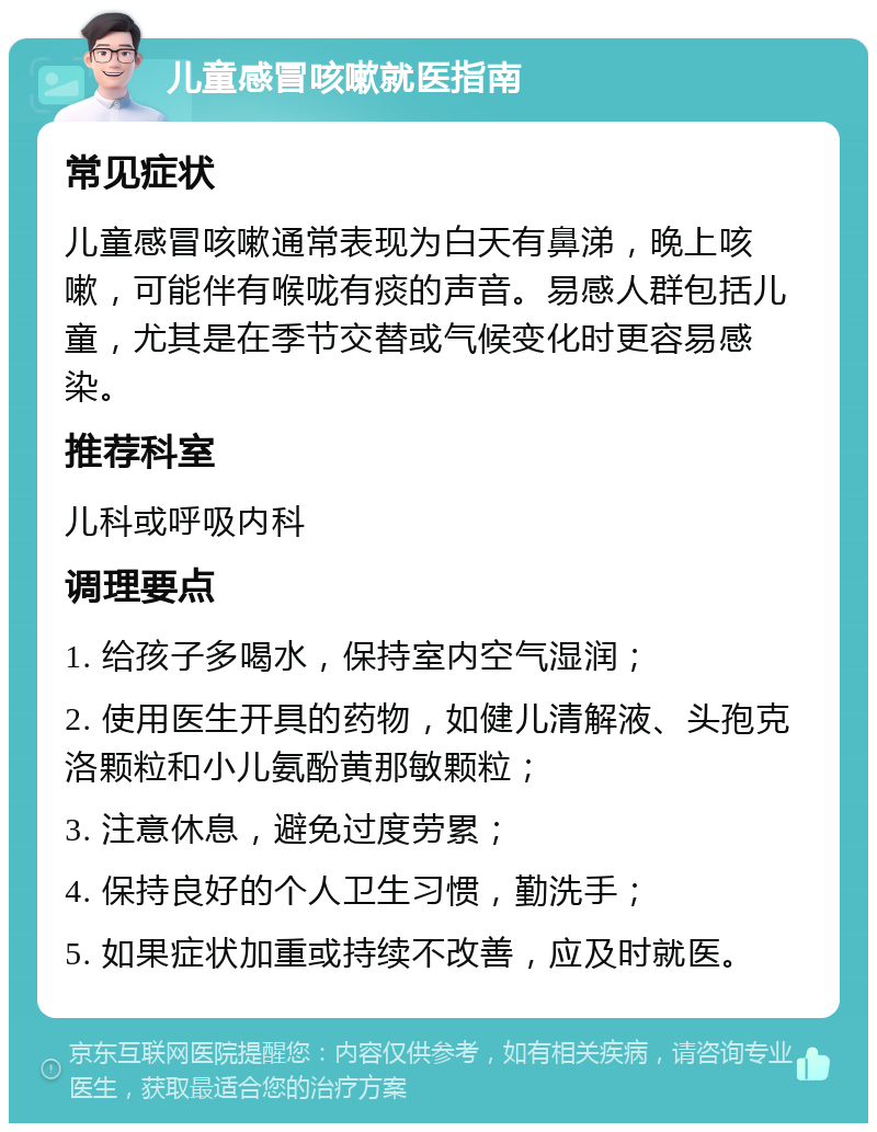 儿童感冒咳嗽就医指南 常见症状 儿童感冒咳嗽通常表现为白天有鼻涕，晚上咳嗽，可能伴有喉咙有痰的声音。易感人群包括儿童，尤其是在季节交替或气候变化时更容易感染。 推荐科室 儿科或呼吸内科 调理要点 1. 给孩子多喝水，保持室内空气湿润； 2. 使用医生开具的药物，如健儿清解液、头孢克洛颗粒和小儿氨酚黄那敏颗粒； 3. 注意休息，避免过度劳累； 4. 保持良好的个人卫生习惯，勤洗手； 5. 如果症状加重或持续不改善，应及时就医。