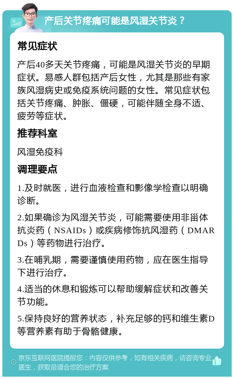 产后关节疼痛可能是风湿关节炎？ 常见症状 产后40多天关节疼痛，可能是风湿关节炎的早期症状。易感人群包括产后女性，尤其是那些有家族风湿病史或免疫系统问题的女性。常见症状包括关节疼痛、肿胀、僵硬，可能伴随全身不适、疲劳等症状。 推荐科室 风湿免疫科 调理要点 1.及时就医，进行血液检查和影像学检查以明确诊断。 2.如果确诊为风湿关节炎，可能需要使用非甾体抗炎药（NSAIDs）或疾病修饰抗风湿药（DMARDs）等药物进行治疗。 3.在哺乳期，需要谨慎使用药物，应在医生指导下进行治疗。 4.适当的休息和锻炼可以帮助缓解症状和改善关节功能。 5.保持良好的营养状态，补充足够的钙和维生素D等营养素有助于骨骼健康。