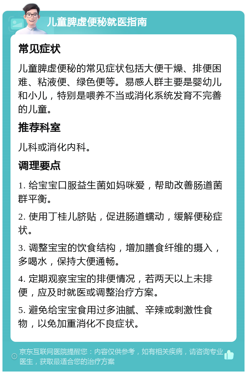 儿童脾虚便秘就医指南 常见症状 儿童脾虚便秘的常见症状包括大便干燥、排便困难、粘液便、绿色便等。易感人群主要是婴幼儿和小儿，特别是喂养不当或消化系统发育不完善的儿童。 推荐科室 儿科或消化内科。 调理要点 1. 给宝宝口服益生菌如妈咪爱，帮助改善肠道菌群平衡。 2. 使用丁桂儿脐贴，促进肠道蠕动，缓解便秘症状。 3. 调整宝宝的饮食结构，增加膳食纤维的摄入，多喝水，保持大便通畅。 4. 定期观察宝宝的排便情况，若两天以上未排便，应及时就医或调整治疗方案。 5. 避免给宝宝食用过多油腻、辛辣或刺激性食物，以免加重消化不良症状。