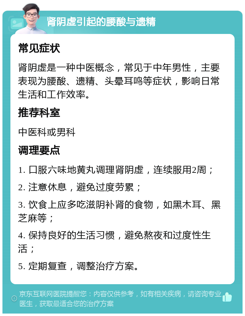 肾阴虚引起的腰酸与遗精 常见症状 肾阴虚是一种中医概念，常见于中年男性，主要表现为腰酸、遗精、头晕耳鸣等症状，影响日常生活和工作效率。 推荐科室 中医科或男科 调理要点 1. 口服六味地黄丸调理肾阴虚，连续服用2周； 2. 注意休息，避免过度劳累； 3. 饮食上应多吃滋阴补肾的食物，如黑木耳、黑芝麻等； 4. 保持良好的生活习惯，避免熬夜和过度性生活； 5. 定期复查，调整治疗方案。