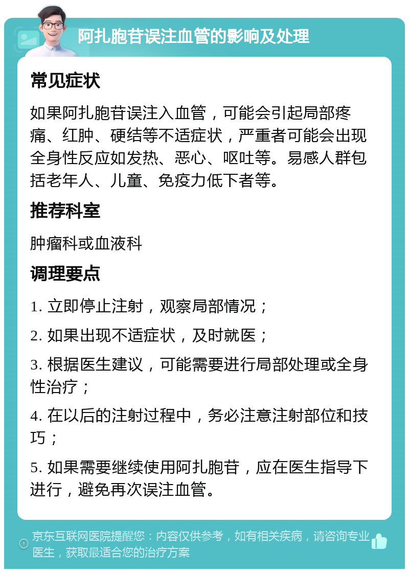 阿扎胞苷误注血管的影响及处理 常见症状 如果阿扎胞苷误注入血管，可能会引起局部疼痛、红肿、硬结等不适症状，严重者可能会出现全身性反应如发热、恶心、呕吐等。易感人群包括老年人、儿童、免疫力低下者等。 推荐科室 肿瘤科或血液科 调理要点 1. 立即停止注射，观察局部情况； 2. 如果出现不适症状，及时就医； 3. 根据医生建议，可能需要进行局部处理或全身性治疗； 4. 在以后的注射过程中，务必注意注射部位和技巧； 5. 如果需要继续使用阿扎胞苷，应在医生指导下进行，避免再次误注血管。