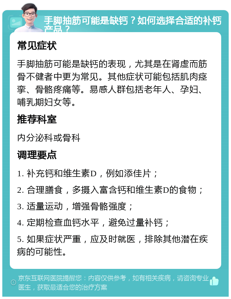 手脚抽筋可能是缺钙？如何选择合适的补钙产品？ 常见症状 手脚抽筋可能是缺钙的表现，尤其是在肾虚而筋骨不健者中更为常见。其他症状可能包括肌肉痉挛、骨骼疼痛等。易感人群包括老年人、孕妇、哺乳期妇女等。 推荐科室 内分泌科或骨科 调理要点 1. 补充钙和维生素D，例如添佳片； 2. 合理膳食，多摄入富含钙和维生素D的食物； 3. 适量运动，增强骨骼强度； 4. 定期检查血钙水平，避免过量补钙； 5. 如果症状严重，应及时就医，排除其他潜在疾病的可能性。