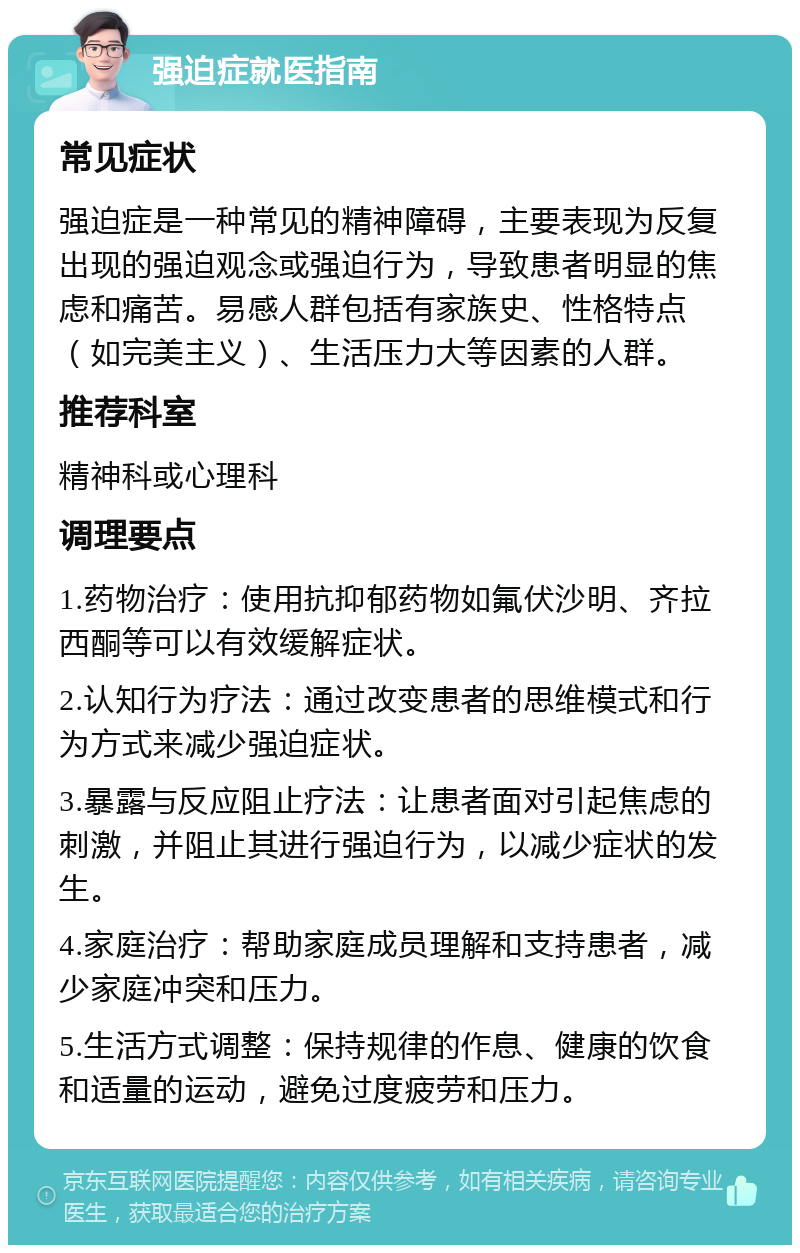 强迫症就医指南 常见症状 强迫症是一种常见的精神障碍，主要表现为反复出现的强迫观念或强迫行为，导致患者明显的焦虑和痛苦。易感人群包括有家族史、性格特点（如完美主义）、生活压力大等因素的人群。 推荐科室 精神科或心理科 调理要点 1.药物治疗：使用抗抑郁药物如氟伏沙明、齐拉西酮等可以有效缓解症状。 2.认知行为疗法：通过改变患者的思维模式和行为方式来减少强迫症状。 3.暴露与反应阻止疗法：让患者面对引起焦虑的刺激，并阻止其进行强迫行为，以减少症状的发生。 4.家庭治疗：帮助家庭成员理解和支持患者，减少家庭冲突和压力。 5.生活方式调整：保持规律的作息、健康的饮食和适量的运动，避免过度疲劳和压力。