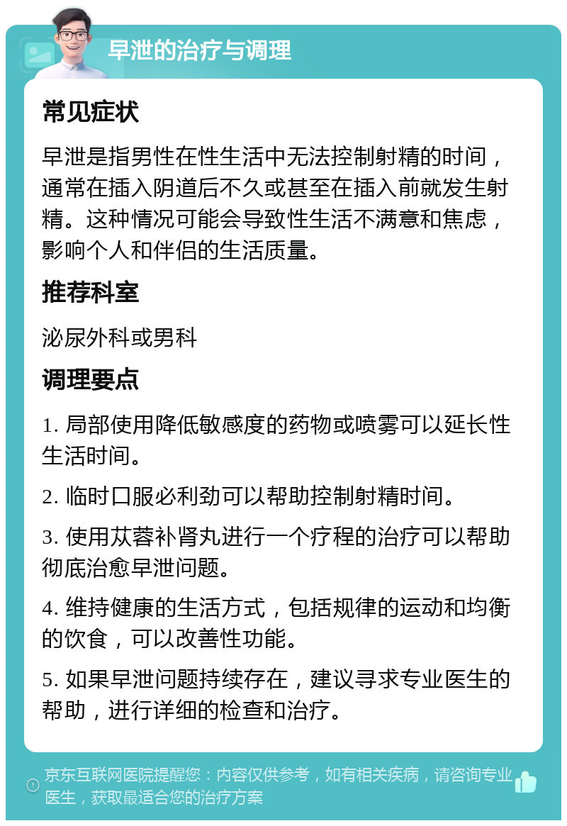 早泄的治疗与调理 常见症状 早泄是指男性在性生活中无法控制射精的时间，通常在插入阴道后不久或甚至在插入前就发生射精。这种情况可能会导致性生活不满意和焦虑，影响个人和伴侣的生活质量。 推荐科室 泌尿外科或男科 调理要点 1. 局部使用降低敏感度的药物或喷雾可以延长性生活时间。 2. 临时口服必利劲可以帮助控制射精时间。 3. 使用苁蓉补肾丸进行一个疗程的治疗可以帮助彻底治愈早泄问题。 4. 维持健康的生活方式，包括规律的运动和均衡的饮食，可以改善性功能。 5. 如果早泄问题持续存在，建议寻求专业医生的帮助，进行详细的检查和治疗。