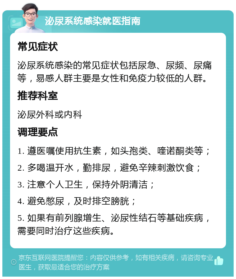 泌尿系统感染就医指南 常见症状 泌尿系统感染的常见症状包括尿急、尿频、尿痛等，易感人群主要是女性和免疫力较低的人群。 推荐科室 泌尿外科或内科 调理要点 1. 遵医嘱使用抗生素，如头孢类、喹诺酮类等； 2. 多喝温开水，勤排尿，避免辛辣刺激饮食； 3. 注意个人卫生，保持外阴清洁； 4. 避免憋尿，及时排空膀胱； 5. 如果有前列腺增生、泌尿性结石等基础疾病，需要同时治疗这些疾病。