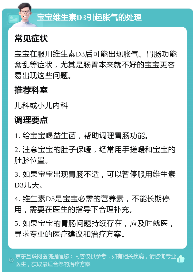 宝宝维生素D3引起胀气的处理 常见症状 宝宝在服用维生素D3后可能出现胀气、胃肠功能紊乱等症状，尤其是肠胃本来就不好的宝宝更容易出现这些问题。 推荐科室 儿科或小儿内科 调理要点 1. 给宝宝喝益生菌，帮助调理胃肠功能。 2. 注意宝宝的肚子保暖，经常用手搓暖和宝宝的肚脐位置。 3. 如果宝宝出现胃肠不适，可以暂停服用维生素D3几天。 4. 维生素D3是宝宝必需的营养素，不能长期停用，需要在医生的指导下合理补充。 5. 如果宝宝的胃肠问题持续存在，应及时就医，寻求专业的医疗建议和治疗方案。