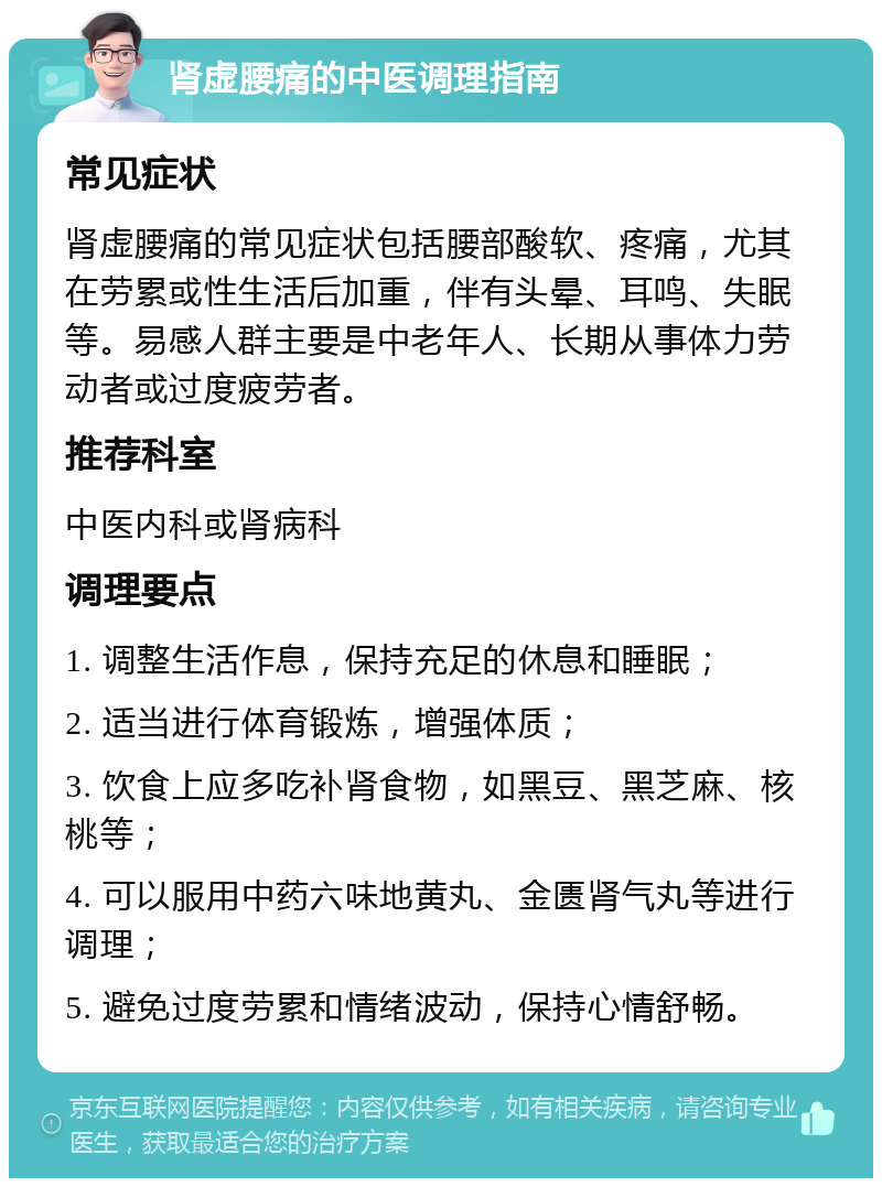 肾虚腰痛的中医调理指南 常见症状 肾虚腰痛的常见症状包括腰部酸软、疼痛，尤其在劳累或性生活后加重，伴有头晕、耳鸣、失眠等。易感人群主要是中老年人、长期从事体力劳动者或过度疲劳者。 推荐科室 中医内科或肾病科 调理要点 1. 调整生活作息，保持充足的休息和睡眠； 2. 适当进行体育锻炼，增强体质； 3. 饮食上应多吃补肾食物，如黑豆、黑芝麻、核桃等； 4. 可以服用中药六味地黄丸、金匮肾气丸等进行调理； 5. 避免过度劳累和情绪波动，保持心情舒畅。