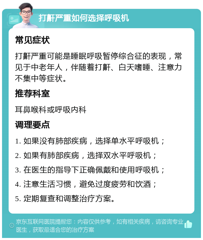 打鼾严重如何选择呼吸机 常见症状 打鼾严重可能是睡眠呼吸暂停综合征的表现，常见于中老年人，伴随着打鼾、白天嗜睡、注意力不集中等症状。 推荐科室 耳鼻喉科或呼吸内科 调理要点 1. 如果没有肺部疾病，选择单水平呼吸机； 2. 如果有肺部疾病，选择双水平呼吸机； 3. 在医生的指导下正确佩戴和使用呼吸机； 4. 注意生活习惯，避免过度疲劳和饮酒； 5. 定期复查和调整治疗方案。