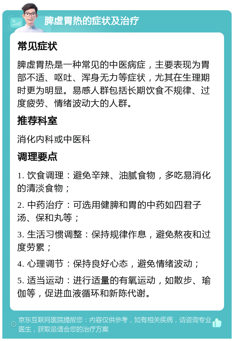 脾虚胃热的症状及治疗 常见症状 脾虚胃热是一种常见的中医病症，主要表现为胃部不适、呕吐、浑身无力等症状，尤其在生理期时更为明显。易感人群包括长期饮食不规律、过度疲劳、情绪波动大的人群。 推荐科室 消化内科或中医科 调理要点 1. 饮食调理：避免辛辣、油腻食物，多吃易消化的清淡食物； 2. 中药治疗：可选用健脾和胃的中药如四君子汤、保和丸等； 3. 生活习惯调整：保持规律作息，避免熬夜和过度劳累； 4. 心理调节：保持良好心态，避免情绪波动； 5. 适当运动：进行适量的有氧运动，如散步、瑜伽等，促进血液循环和新陈代谢。