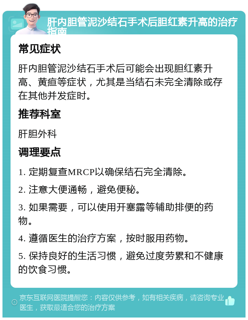 肝内胆管泥沙结石手术后胆红素升高的治疗指南 常见症状 肝内胆管泥沙结石手术后可能会出现胆红素升高、黄疸等症状，尤其是当结石未完全清除或存在其他并发症时。 推荐科室 肝胆外科 调理要点 1. 定期复查MRCP以确保结石完全清除。 2. 注意大便通畅，避免便秘。 3. 如果需要，可以使用开塞露等辅助排便的药物。 4. 遵循医生的治疗方案，按时服用药物。 5. 保持良好的生活习惯，避免过度劳累和不健康的饮食习惯。