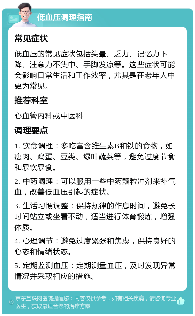 低血压调理指南 常见症状 低血压的常见症状包括头晕、乏力、记忆力下降、注意力不集中、手脚发凉等。这些症状可能会影响日常生活和工作效率，尤其是在老年人中更为常见。 推荐科室 心血管内科或中医科 调理要点 1. 饮食调理：多吃富含维生素B和铁的食物，如瘦肉、鸡蛋、豆类、绿叶蔬菜等，避免过度节食和暴饮暴食。 2. 中药调理：可以服用一些中药颗粒冲剂来补气血，改善低血压引起的症状。 3. 生活习惯调整：保持规律的作息时间，避免长时间站立或坐着不动，适当进行体育锻炼，增强体质。 4. 心理调节：避免过度紧张和焦虑，保持良好的心态和情绪状态。 5. 定期监测血压：定期测量血压，及时发现异常情况并采取相应的措施。