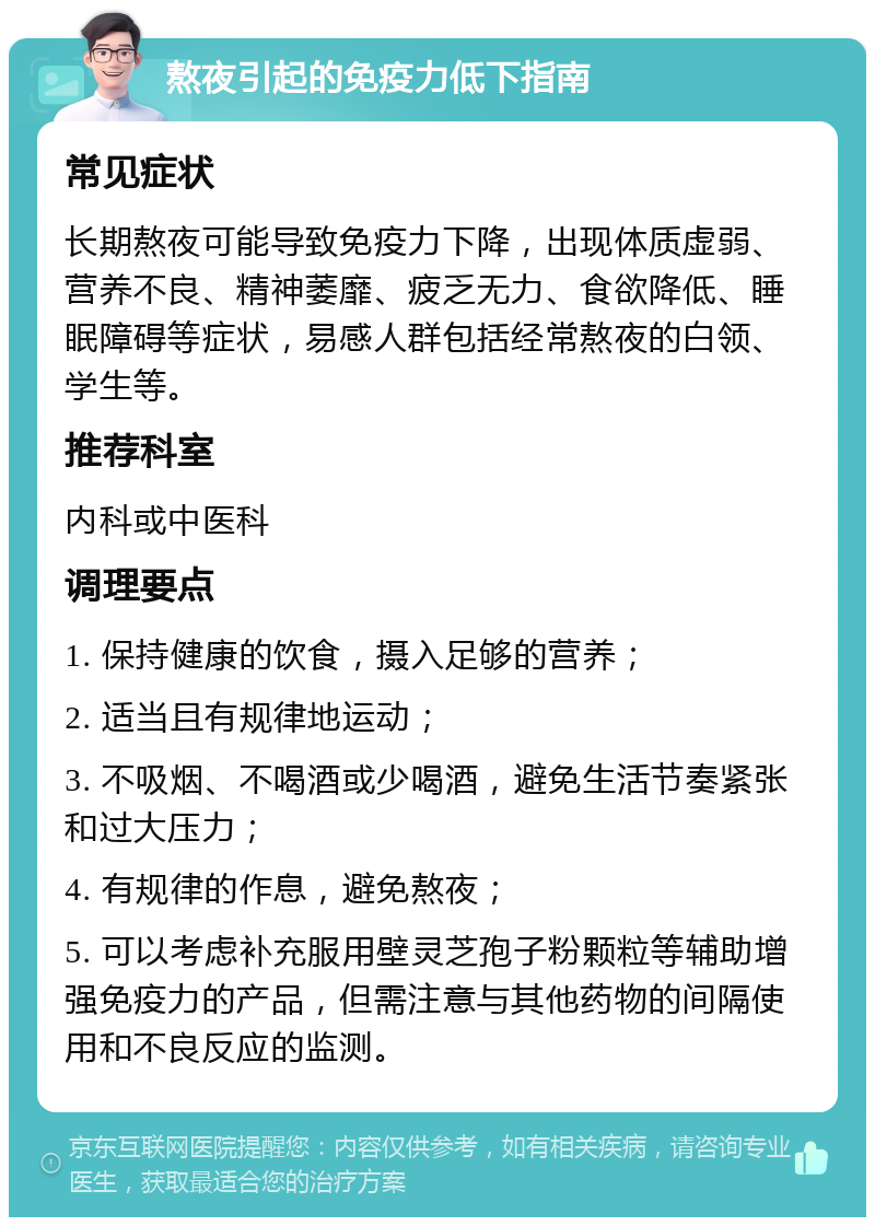 熬夜引起的免疫力低下指南 常见症状 长期熬夜可能导致免疫力下降，出现体质虚弱、营养不良、精神萎靡、疲乏无力、食欲降低、睡眠障碍等症状，易感人群包括经常熬夜的白领、学生等。 推荐科室 内科或中医科 调理要点 1. 保持健康的饮食，摄入足够的营养； 2. 适当且有规律地运动； 3. 不吸烟、不喝酒或少喝酒，避免生活节奏紧张和过大压力； 4. 有规律的作息，避免熬夜； 5. 可以考虑补充服用壁灵芝孢子粉颗粒等辅助增强免疫力的产品，但需注意与其他药物的间隔使用和不良反应的监测。