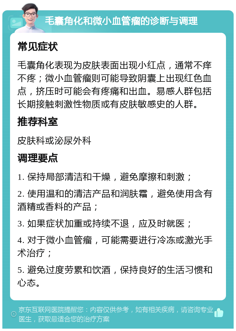 毛囊角化和微小血管瘤的诊断与调理 常见症状 毛囊角化表现为皮肤表面出现小红点，通常不痒不疼；微小血管瘤则可能导致阴囊上出现红色血点，挤压时可能会有疼痛和出血。易感人群包括长期接触刺激性物质或有皮肤敏感史的人群。 推荐科室 皮肤科或泌尿外科 调理要点 1. 保持局部清洁和干燥，避免摩擦和刺激； 2. 使用温和的清洁产品和润肤霜，避免使用含有酒精或香料的产品； 3. 如果症状加重或持续不退，应及时就医； 4. 对于微小血管瘤，可能需要进行冷冻或激光手术治疗； 5. 避免过度劳累和饮酒，保持良好的生活习惯和心态。