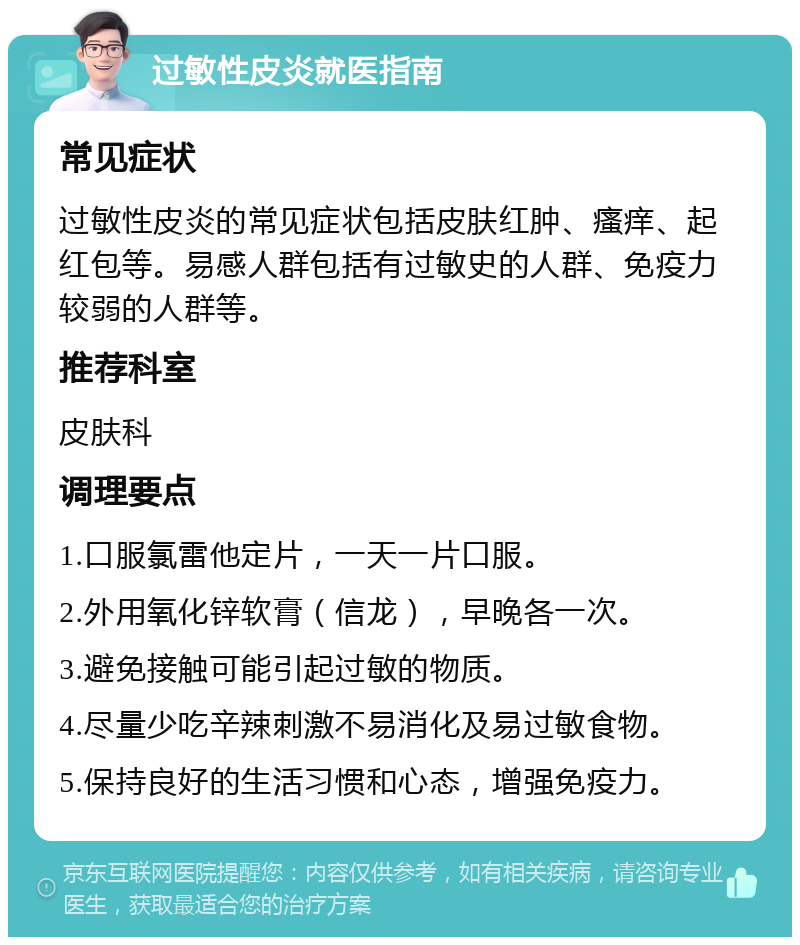 过敏性皮炎就医指南 常见症状 过敏性皮炎的常见症状包括皮肤红肿、瘙痒、起红包等。易感人群包括有过敏史的人群、免疫力较弱的人群等。 推荐科室 皮肤科 调理要点 1.口服氯雷他定片，一天一片口服。 2.外用氧化锌软膏（信龙），早晚各一次。 3.避免接触可能引起过敏的物质。 4.尽量少吃辛辣刺激不易消化及易过敏食物。 5.保持良好的生活习惯和心态，增强免疫力。