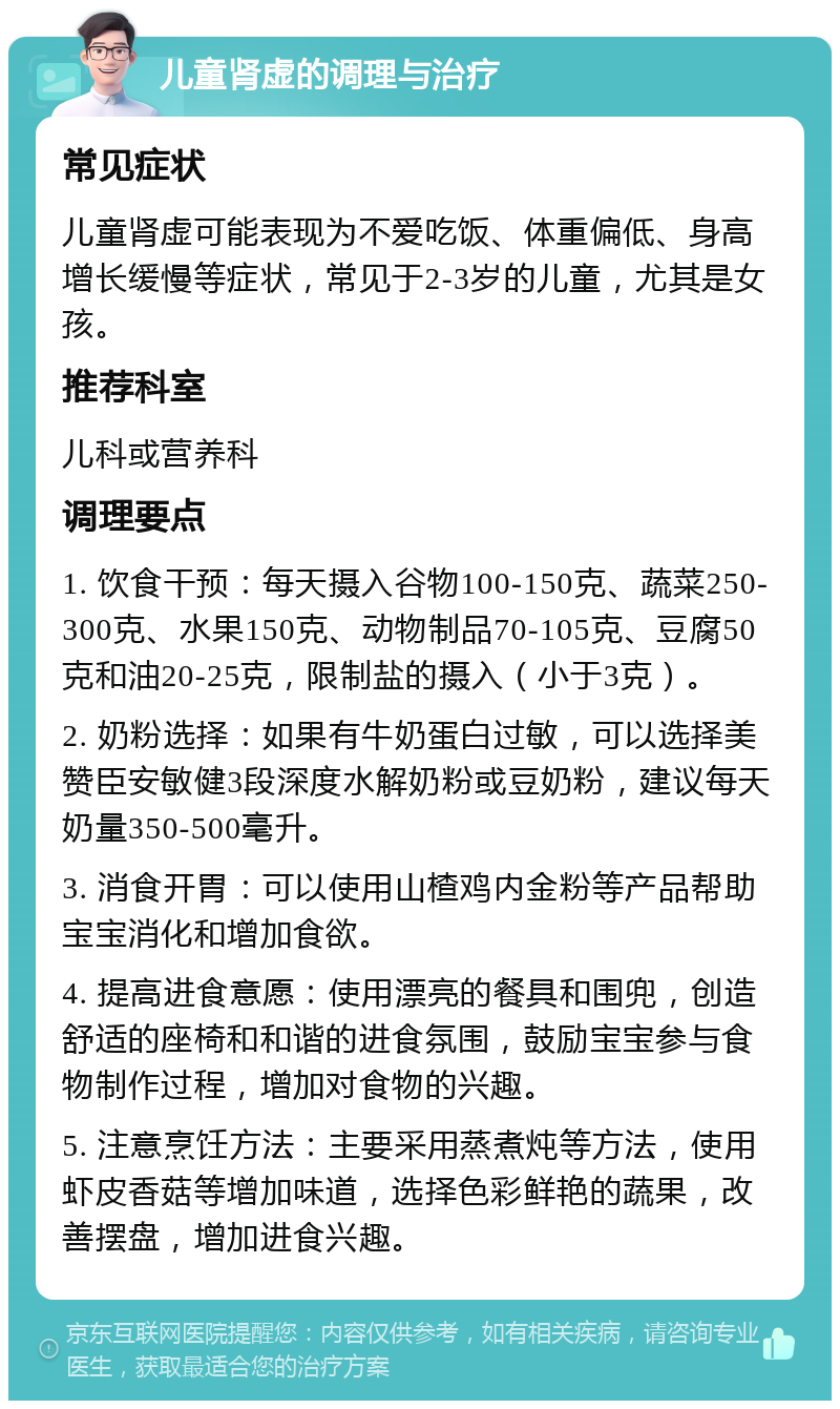 儿童肾虚的调理与治疗 常见症状 儿童肾虚可能表现为不爱吃饭、体重偏低、身高增长缓慢等症状，常见于2-3岁的儿童，尤其是女孩。 推荐科室 儿科或营养科 调理要点 1. 饮食干预：每天摄入谷物100-150克、蔬菜250-300克、水果150克、动物制品70-105克、豆腐50克和油20-25克，限制盐的摄入（小于3克）。 2. 奶粉选择：如果有牛奶蛋白过敏，可以选择美赞臣安敏健3段深度水解奶粉或豆奶粉，建议每天奶量350-500毫升。 3. 消食开胃：可以使用山楂鸡内金粉等产品帮助宝宝消化和增加食欲。 4. 提高进食意愿：使用漂亮的餐具和围兜，创造舒适的座椅和和谐的进食氛围，鼓励宝宝参与食物制作过程，增加对食物的兴趣。 5. 注意烹饪方法：主要采用蒸煮炖等方法，使用虾皮香菇等增加味道，选择色彩鲜艳的蔬果，改善摆盘，增加进食兴趣。