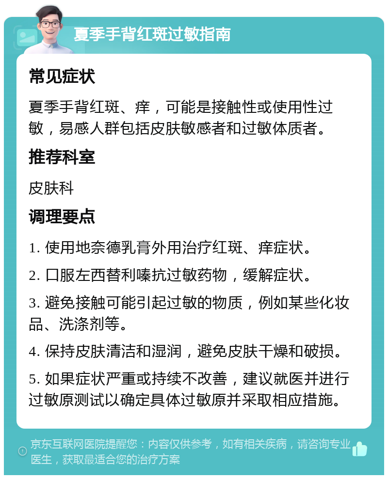 夏季手背红斑过敏指南 常见症状 夏季手背红斑、痒，可能是接触性或使用性过敏，易感人群包括皮肤敏感者和过敏体质者。 推荐科室 皮肤科 调理要点 1. 使用地奈德乳膏外用治疗红斑、痒症状。 2. 口服左西替利嗪抗过敏药物，缓解症状。 3. 避免接触可能引起过敏的物质，例如某些化妆品、洗涤剂等。 4. 保持皮肤清洁和湿润，避免皮肤干燥和破损。 5. 如果症状严重或持续不改善，建议就医并进行过敏原测试以确定具体过敏原并采取相应措施。